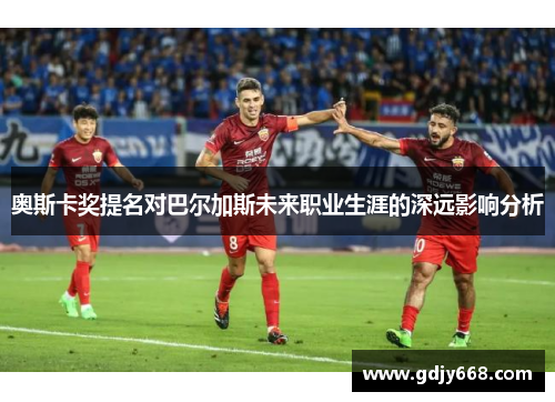 奥斯卡奖提名对巴尔加斯未来职业生涯的深远影响分析
