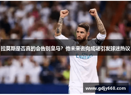 拉莫斯是否真的会告别皇马？他未来去向成谜引发球迷热议